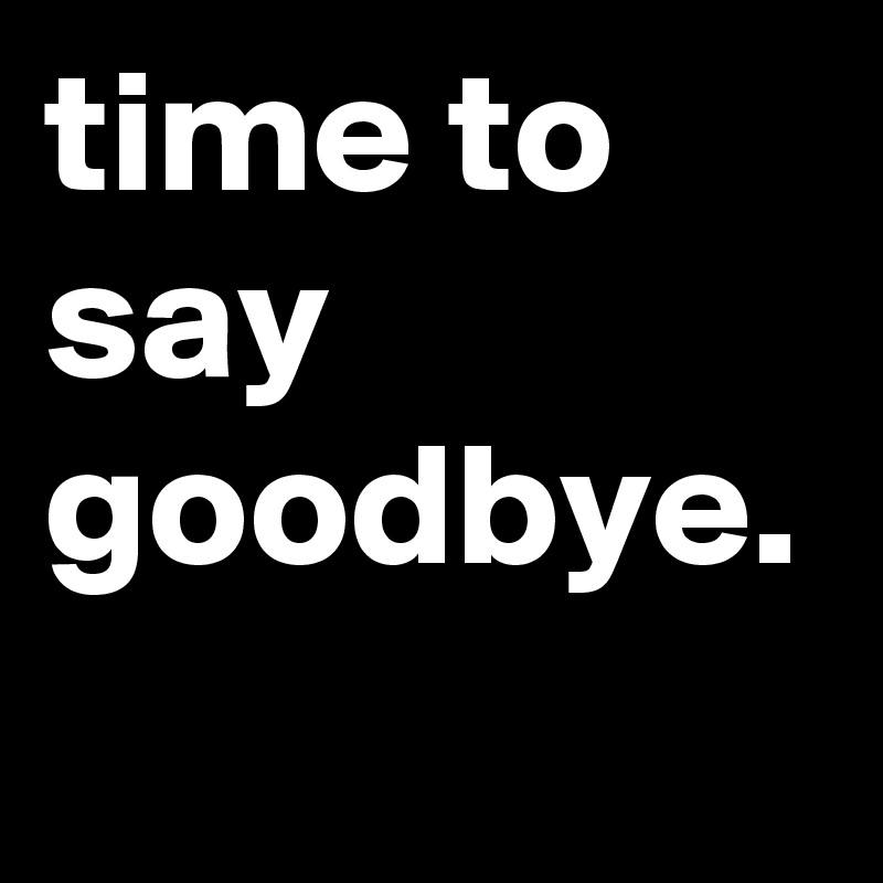 time to say goodbye.