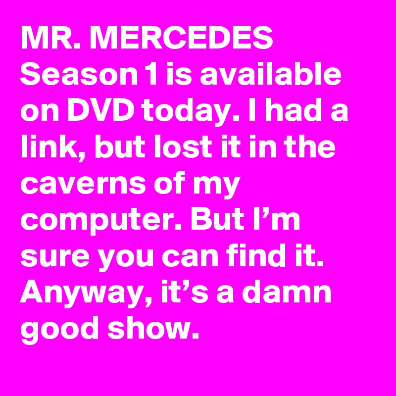 MR. MERCEDES Season 1 is available on DVD today. I had a link, but lost it in the caverns of my computer. But I’m sure you can find it. Anyway, it’s a damn good show.