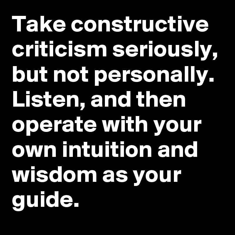 Take constructive criticism seriously, but not personally.  Listen, and then operate with your own intuition and wisdom as your guide.