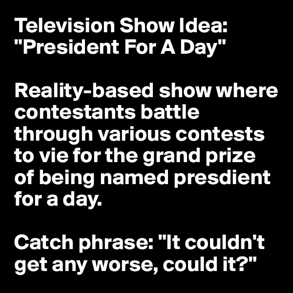 Television Show Idea: "President For A Day"

Reality-based show where contestants battle through various contests to vie for the grand prize of being named presdient for a day. 

Catch phrase: "It couldn't get any worse, could it?"