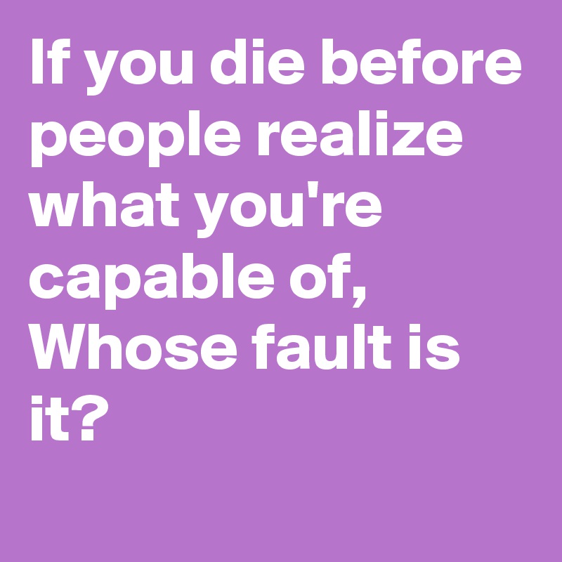If you die before people realize what you're capable of, 
Whose fault is it? 