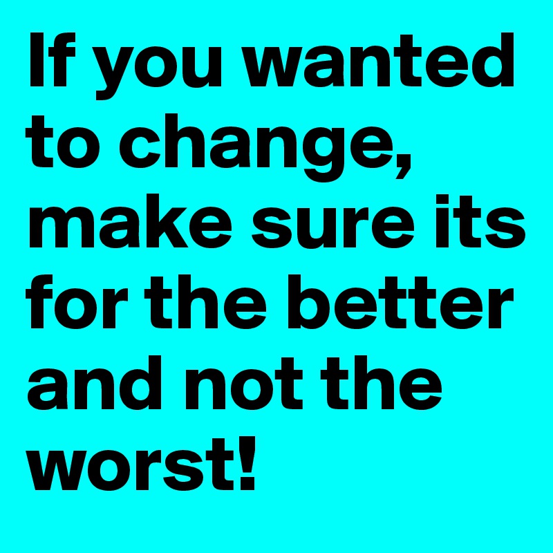 If you wanted to change, make sure its for the better and not the worst!