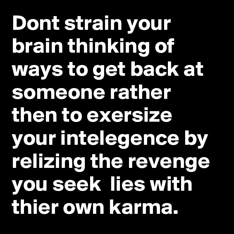 Dont strain your brain thinking of ways to get back at someone rather then to exersize  your intelegence by relizing the revenge you seek  lies with thier own karma.