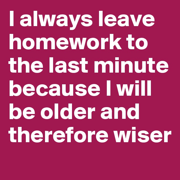I always leave homework to the last minute because I will be older and therefore wiser