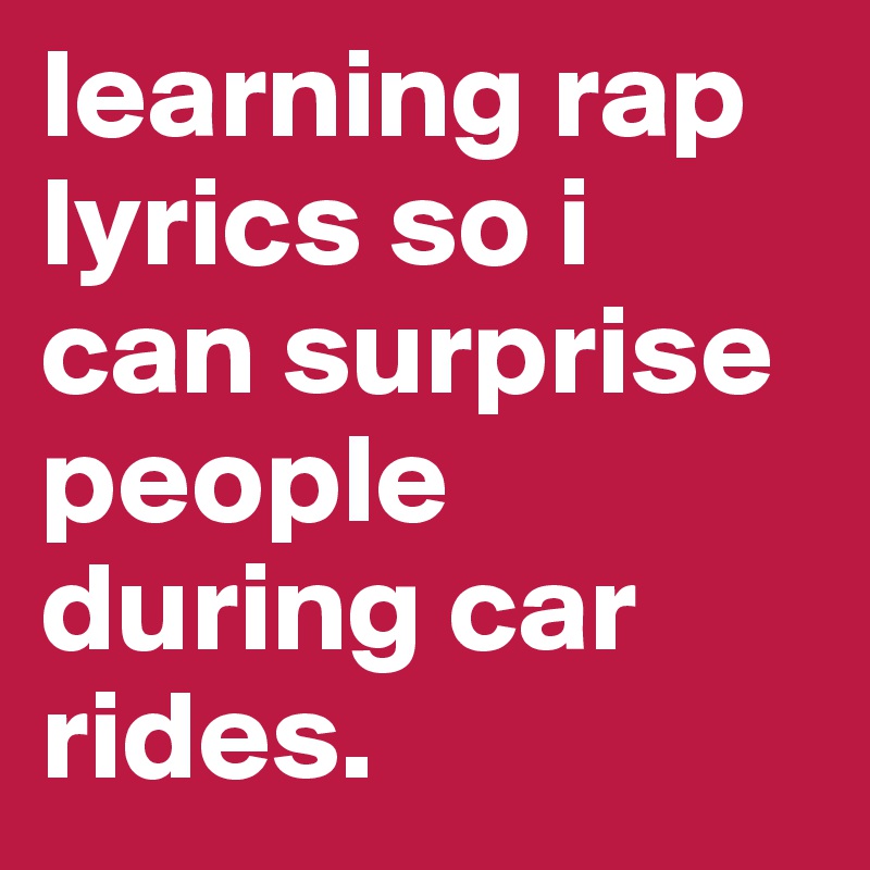 learning rap lyrics so i can surprise people during car rides.