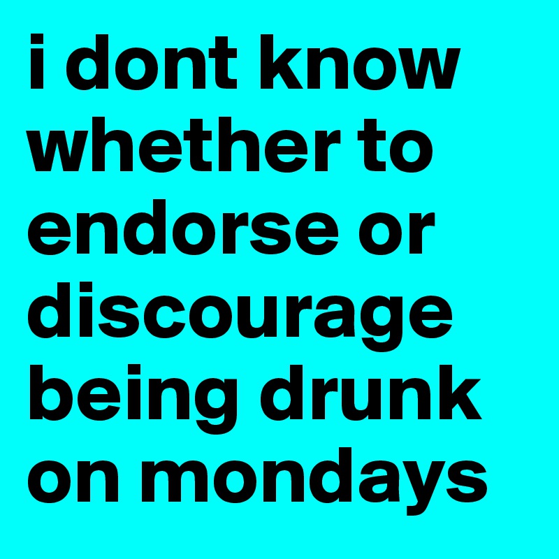 i dont know whether to endorse or discourage being drunk on mondays 