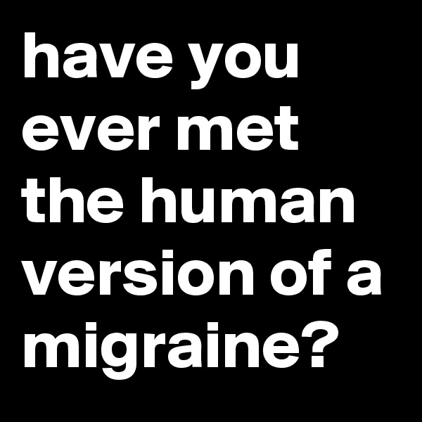 have you ever met the human version of a migraine? 