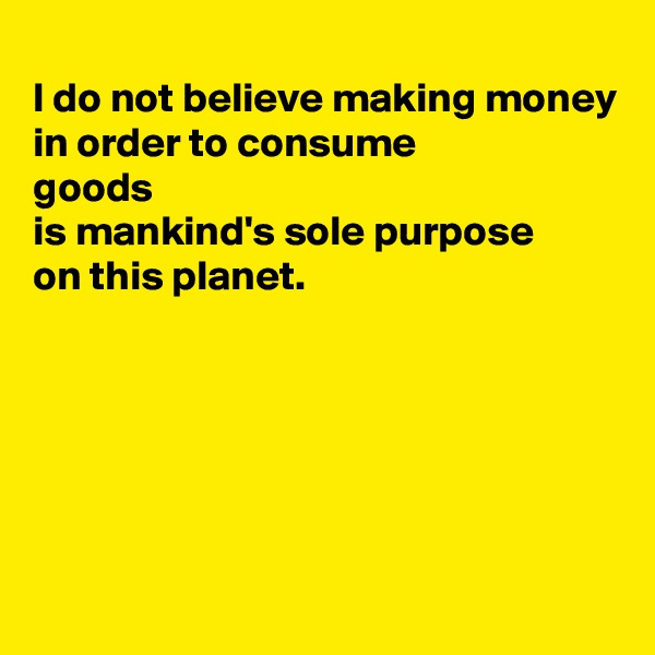 
I do not believe making money
in order to consume 
goods 
is mankind's sole purpose 
on this planet. 





