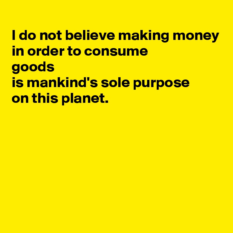 
I do not believe making money
in order to consume 
goods 
is mankind's sole purpose 
on this planet. 





