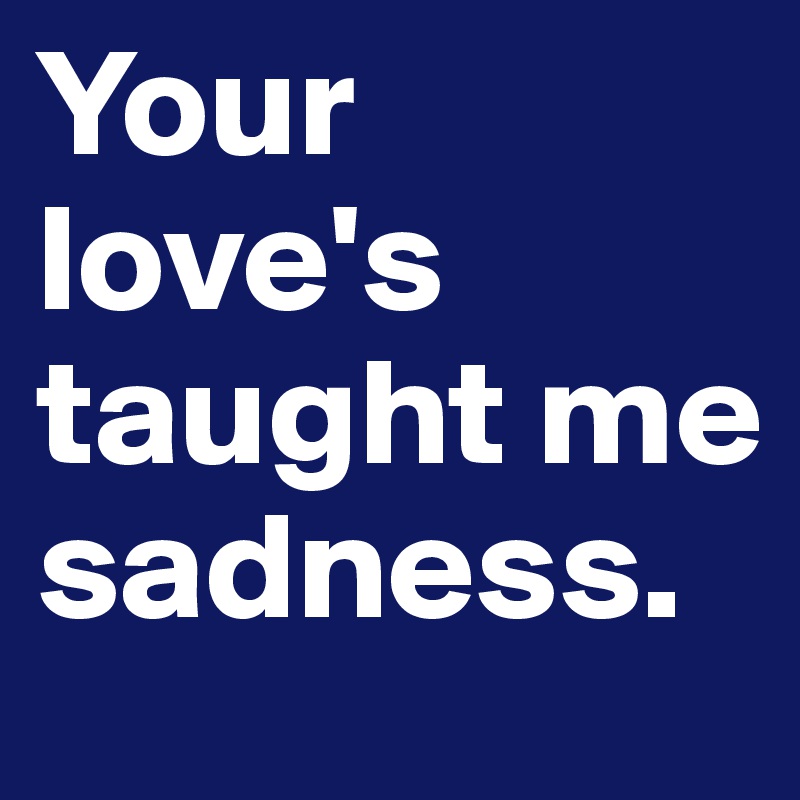 Your love's taught me sadness.
