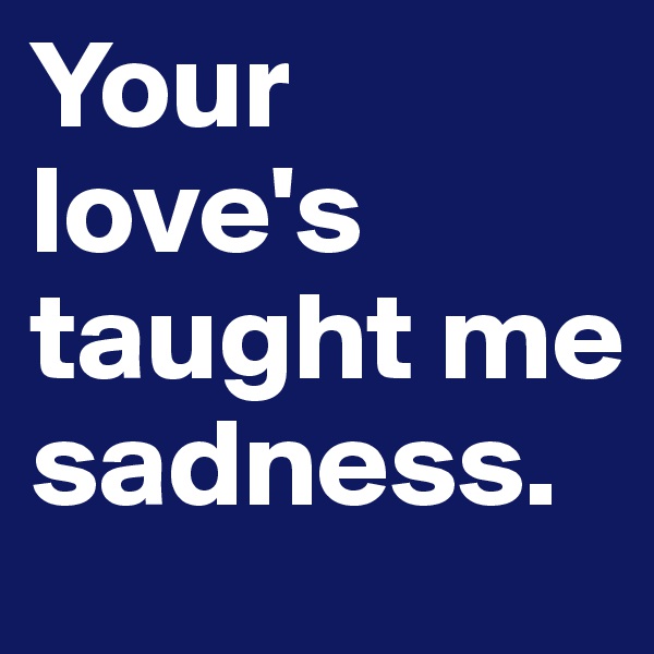 Your love's taught me sadness.