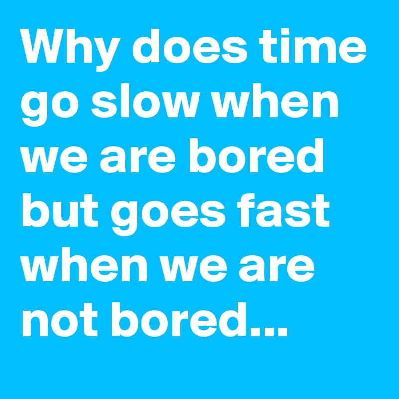 Why does time go slow when we are bored but goes fast when we are not bored...