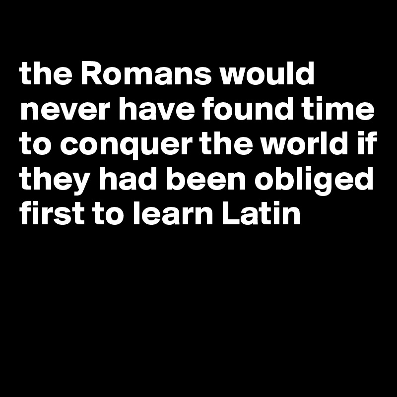 
the Romans would never have found time to conquer the world if they had been obliged first to learn Latin



