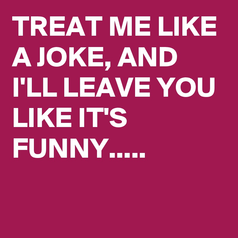 TREAT ME LIKE A JOKE, AND I'LL LEAVE YOU LIKE IT'S FUNNY.....

