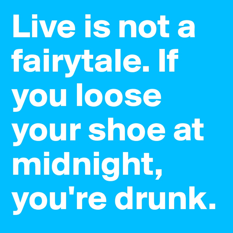 Live is not a fairytale. If you loose your shoe at midnight, you're drunk. 