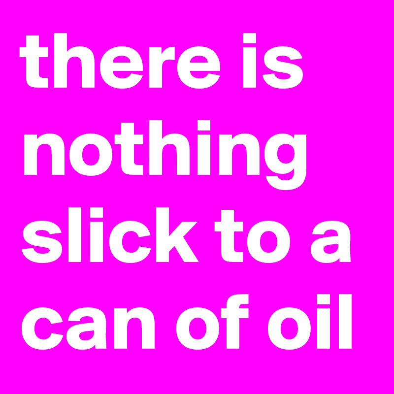there is nothing slick to a can of oil