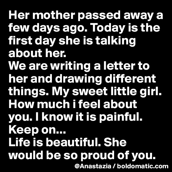 Her mother passed away a few days ago. Today is the first day she is talking about her. 
We are writing a letter to her and drawing different things. My sweet little girl. How much i feel about you. I know it is painful. Keep on... 
Life is beautiful. She would be so proud of you.