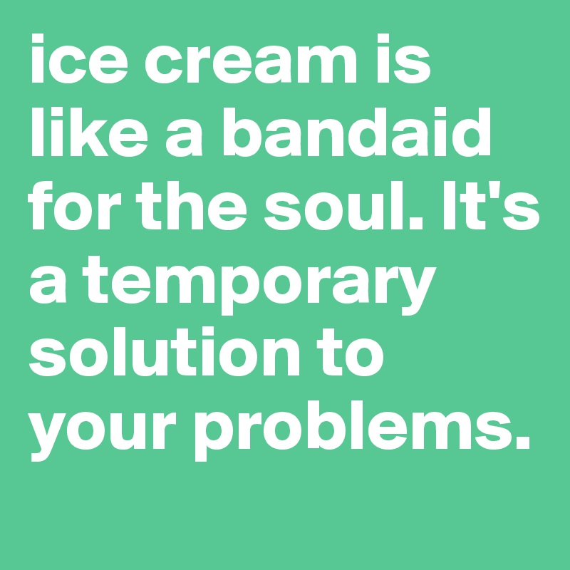 ice cream is like a bandaid for the soul. It's a temporary solution to your problems.