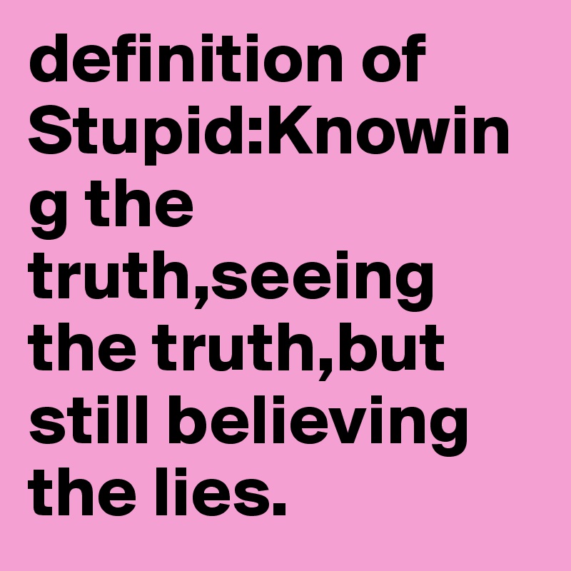 definition of Stupid:Knowing the truth,seeing the truth,but still believing the lies.