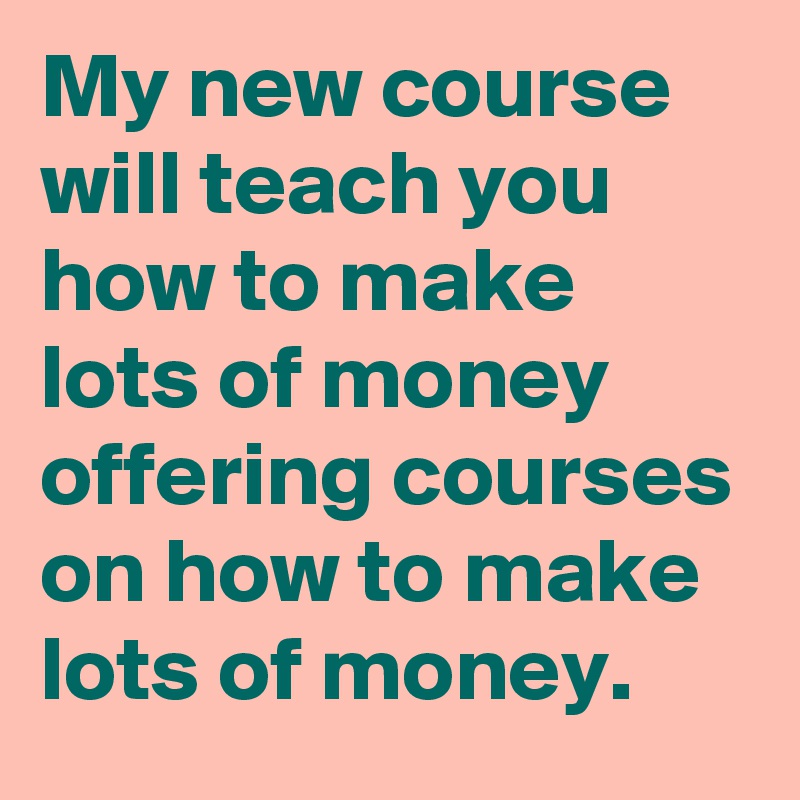 My new course will teach you how to make lots of money offering courses on how to make lots of money.