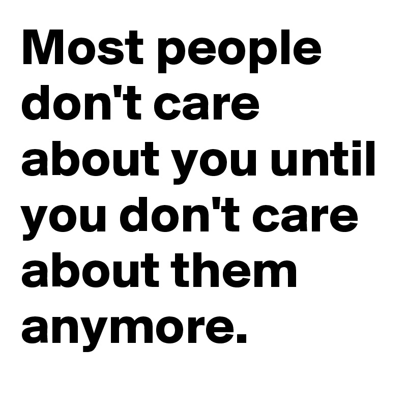 Most people don't care about you until you don't care about them anymore.