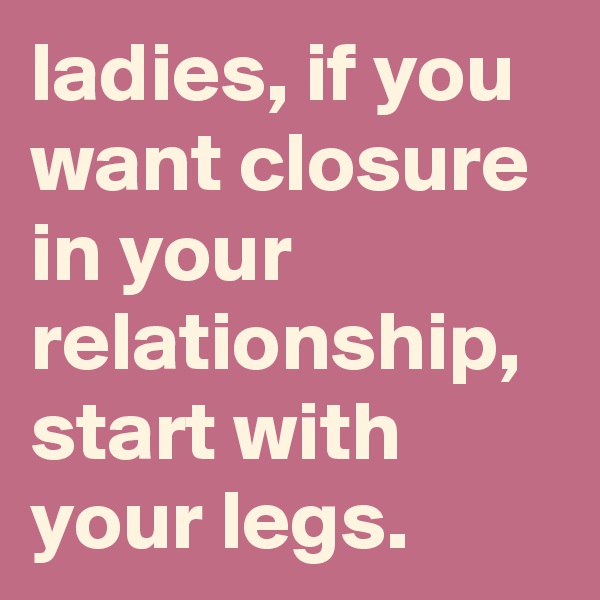 ladies, if you want closure in your relationship, start with your legs.