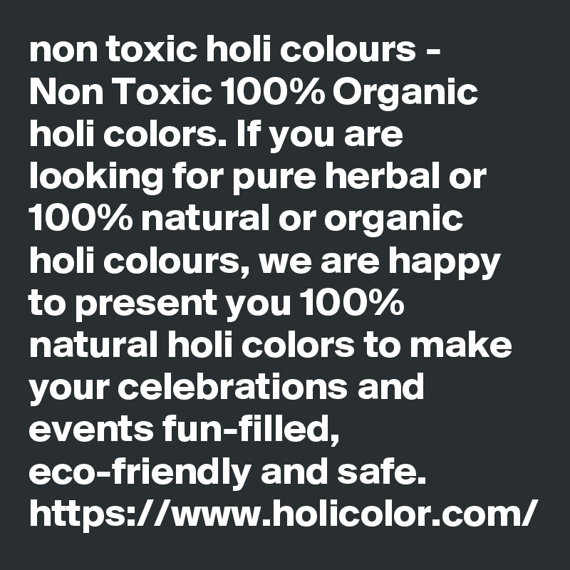 non toxic holi colours - 
Non Toxic 100% Organic holi colors. If you are looking for pure herbal or 100% natural or organic holi colours, we are happy to present you 100% natural holi colors to make your celebrations and events fun-filled, eco-friendly and safe. 
https://www.holicolor.com/