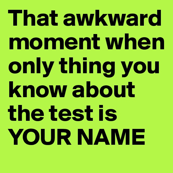 That awkward moment when only thing you know about the test is YOUR NAME