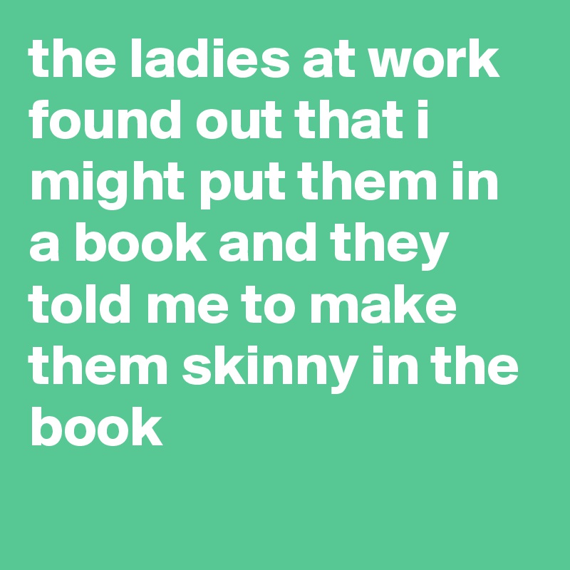 the ladies at work found out that i might put them in a book and they told me to make them skinny in the book