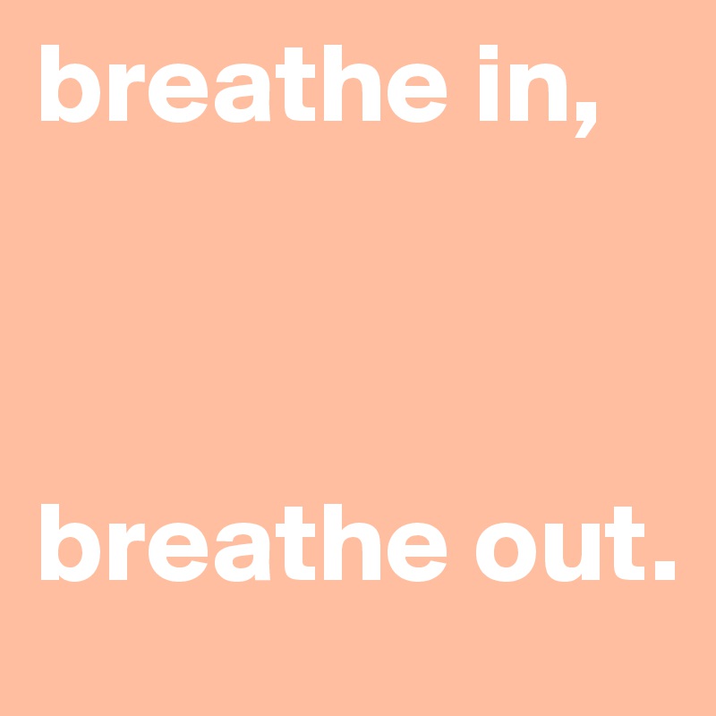 breathe in, 



breathe out.