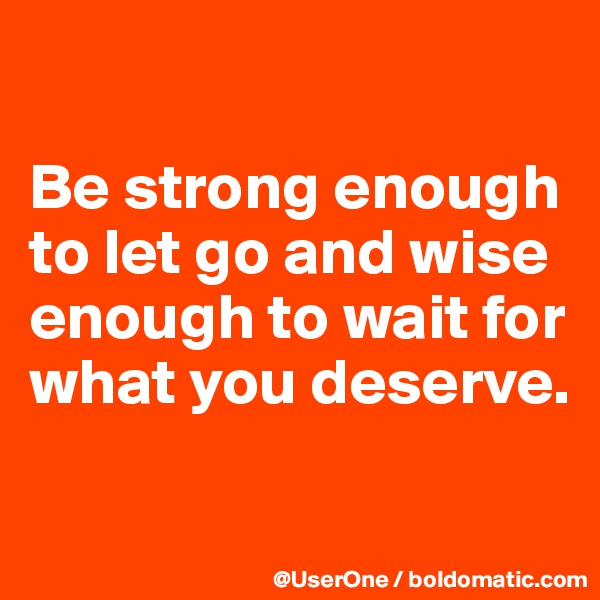 

Be strong enough to let go and wise enough to wait for what you deserve.

