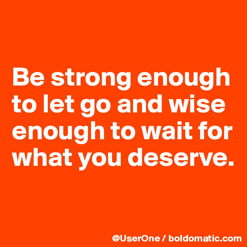 

Be strong enough to let go and wise enough to wait for what you deserve.

