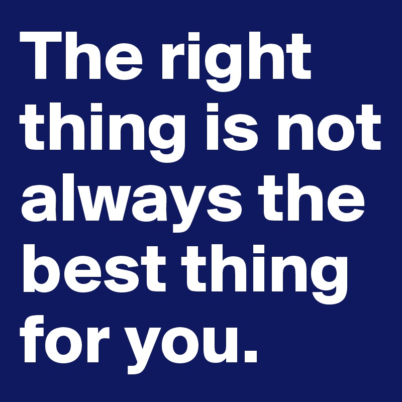 The right thing is not always the best thing for you. 