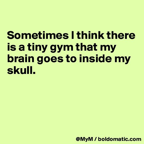 

Sometimes I think there is a tiny gym that my brain goes to inside my skull.




