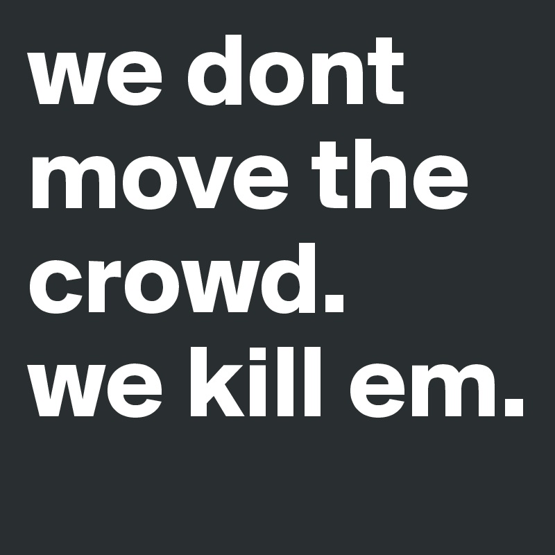 we dont move the crowd.   we kill em. 