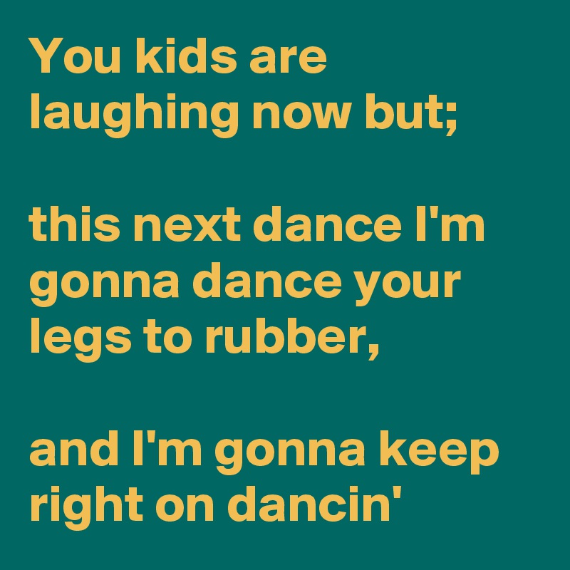 You kids are laughing now but; 

this next dance I'm gonna dance your legs to rubber,

and I'm gonna keep right on dancin' 