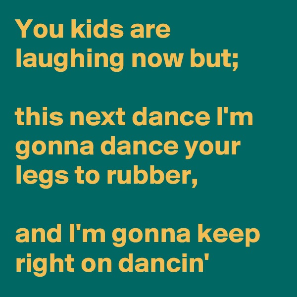 You kids are laughing now but; 

this next dance I'm gonna dance your legs to rubber,

and I'm gonna keep right on dancin' 