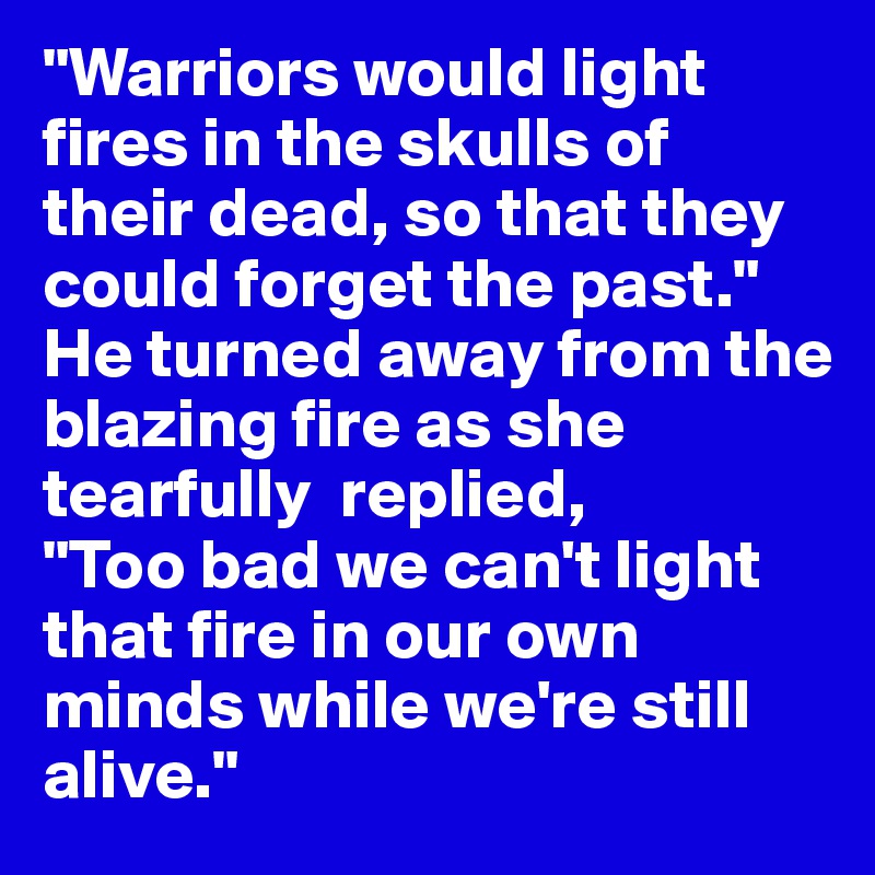 "Warriors would light  fires in the skulls of their dead, so that they could forget the past." He turned away from the blazing fire as she tearfully  replied,
"Too bad we can't light that fire in our own minds while we're still alive."