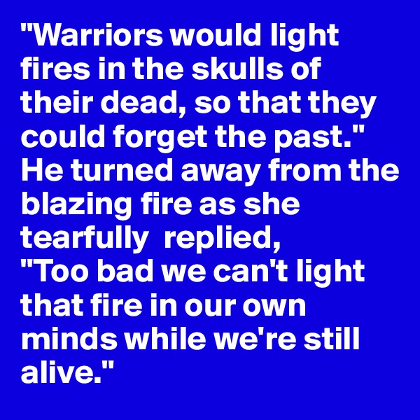 "Warriors would light  fires in the skulls of their dead, so that they could forget the past." He turned away from the blazing fire as she tearfully  replied,
"Too bad we can't light that fire in our own minds while we're still alive."