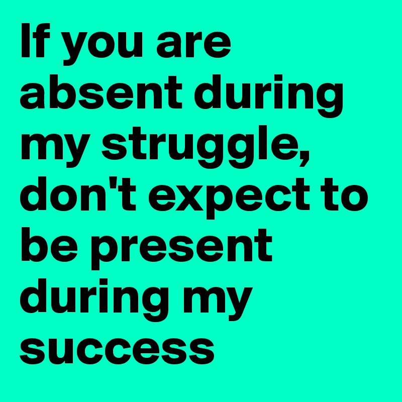 If you are absent during my struggle, don't expect to be present during my success