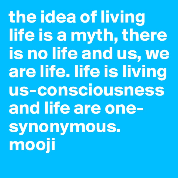 the idea of living life is a myth, there is no life and us, we are life. life is living us-consciousness and life are one-synonymous. mooji