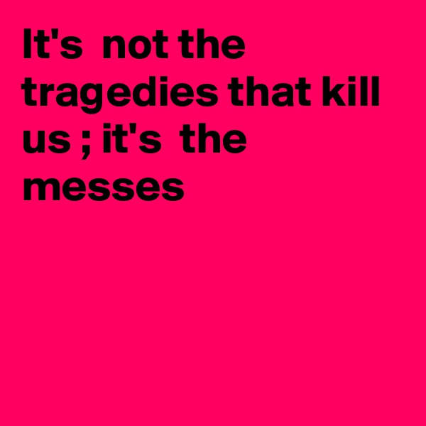 It's  not the tragedies that kill us ; it's  the messes



