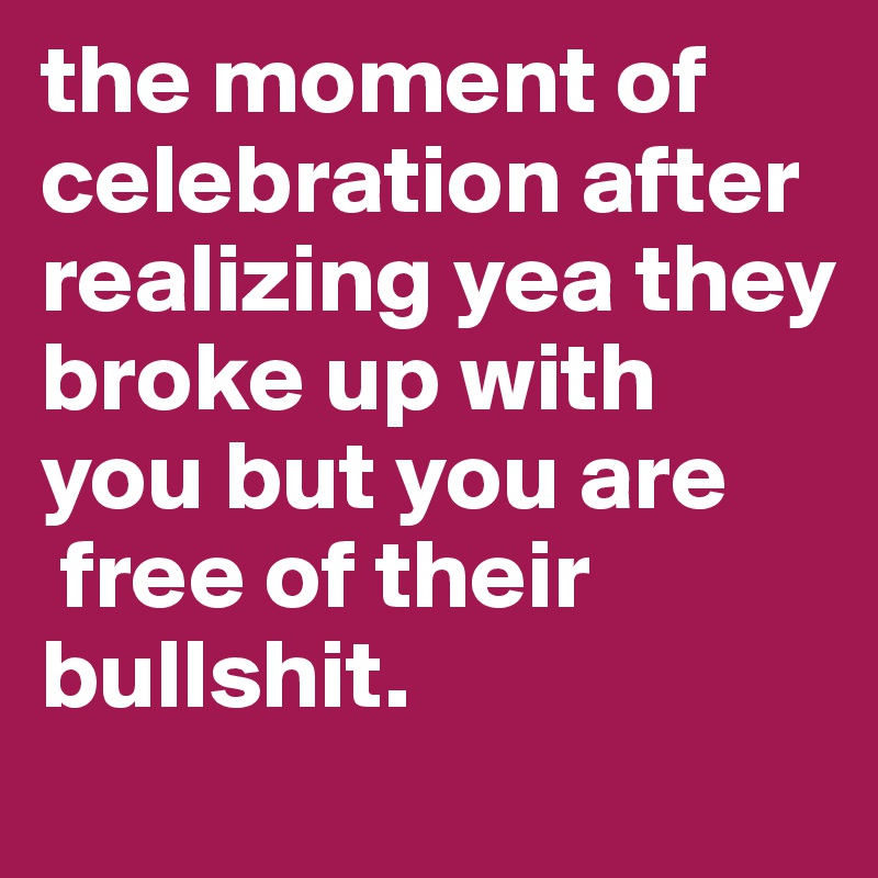 the moment of celebration after realizing yea they broke up with you but you are 
 free of their bullshit. 