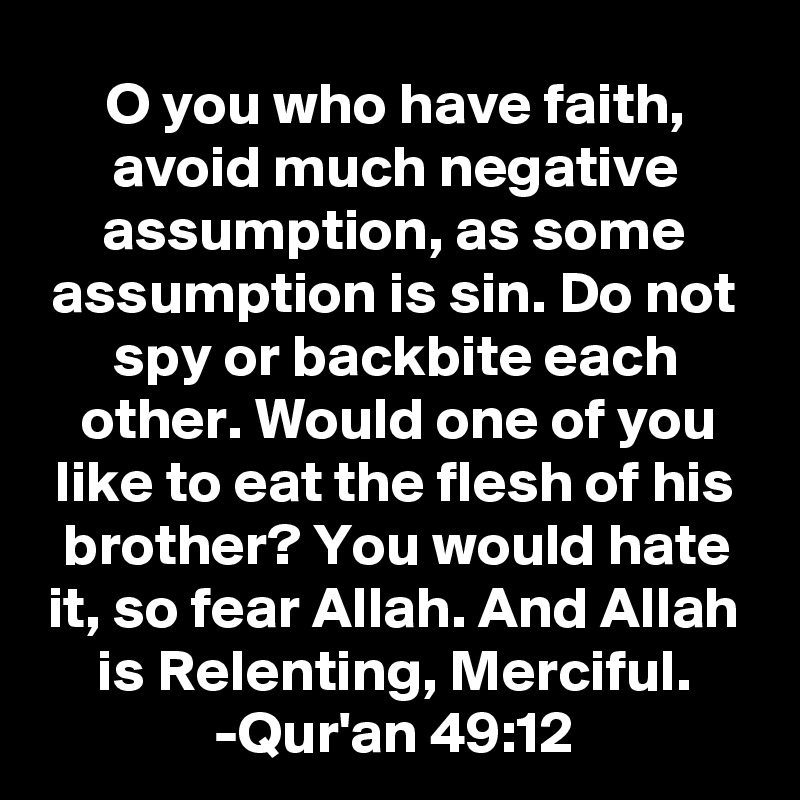 O you who have faith, avoid much negative assumption, as some assumption is sin. Do not spy or backbite each other. Would one of you like to eat the flesh of his brother? You would hate it, so fear Allah. And Allah is Relenting, Merciful.
-Qur'an 49:12