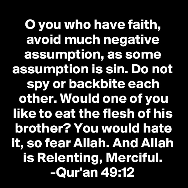 O you who have faith, avoid much negative assumption, as some assumption is sin. Do not spy or backbite each other. Would one of you like to eat the flesh of his brother? You would hate it, so fear Allah. And Allah is Relenting, Merciful.
-Qur'an 49:12