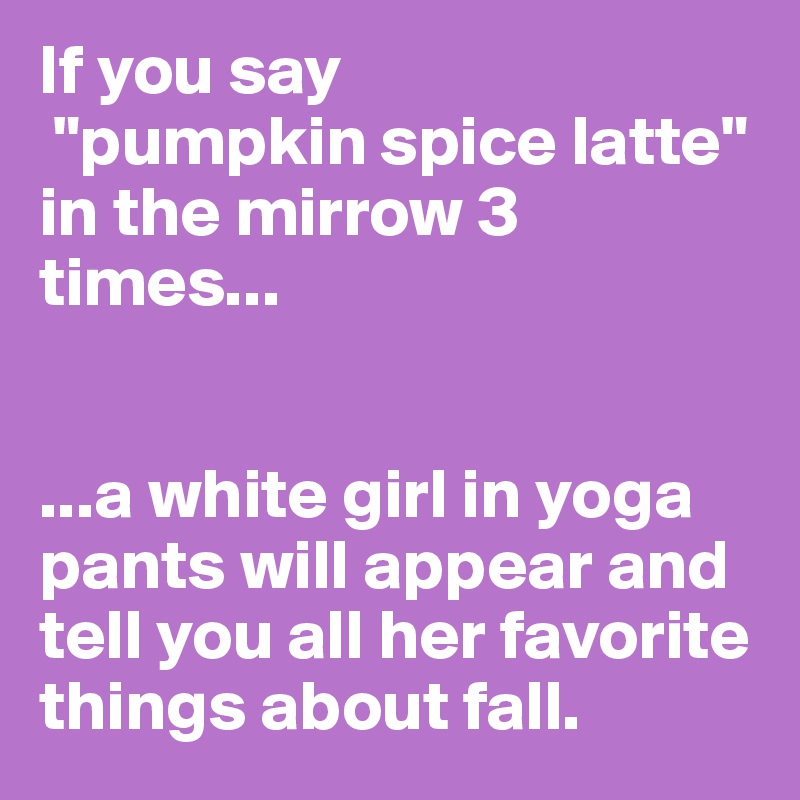 If you say
 "pumpkin spice latte" in the mirrow 3 times...


...a white girl in yoga pants will appear and tell you all her favorite things about fall.