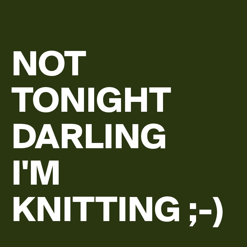 
NOT
TONIGHT
DARLING
I'M
KNITTING ;-)