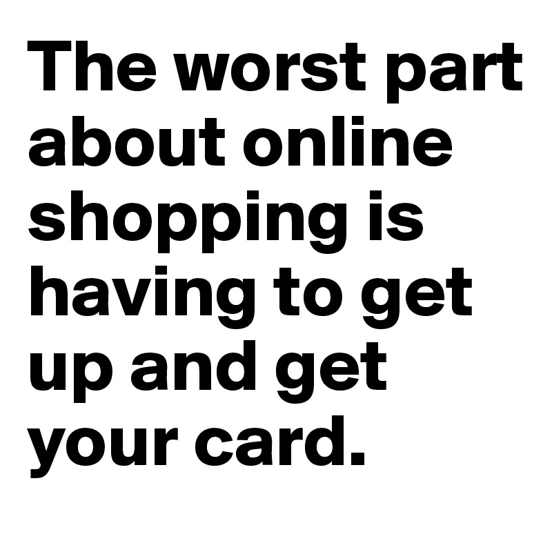 The worst part about online shopping is having to get up and get your card. 