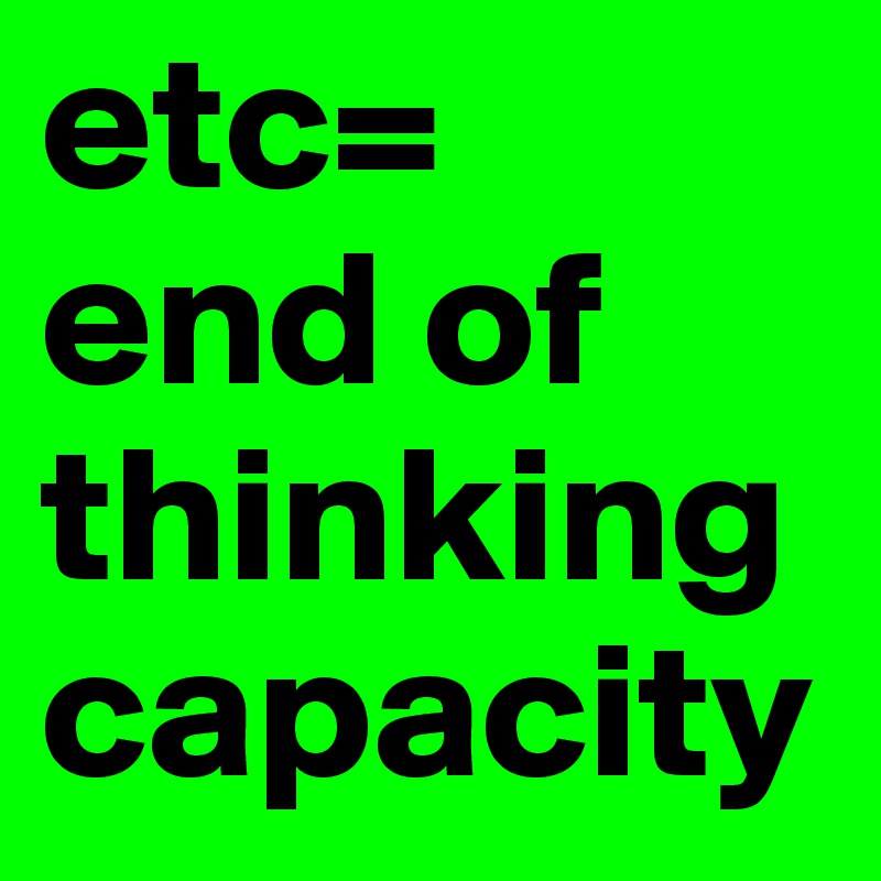 etc= 
end of thinking capacity
