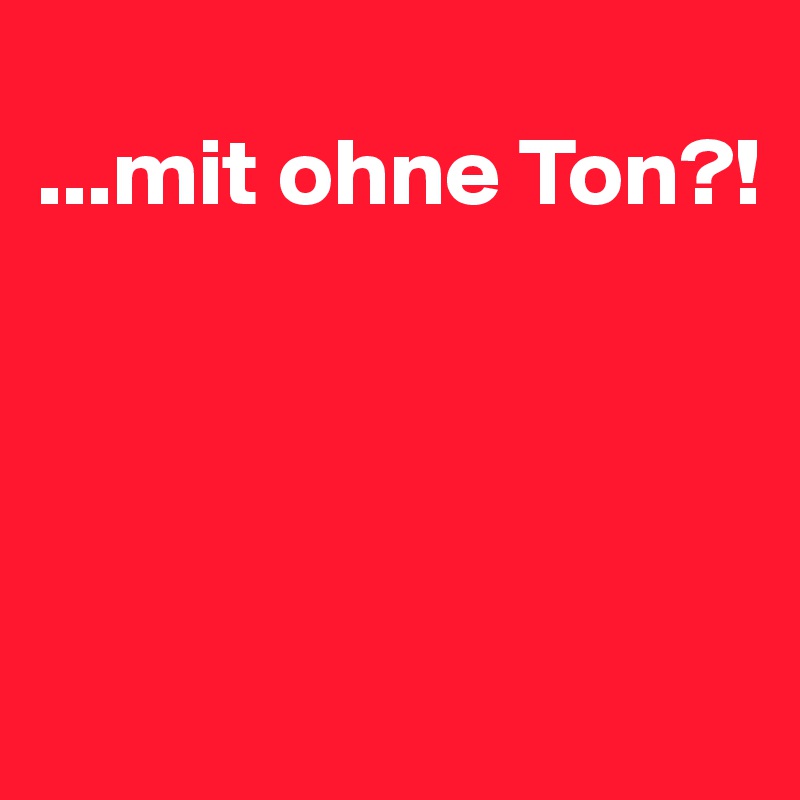 
...mit ohne Ton?!




